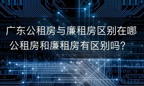广东公租房与廉租房区别在哪 公租房和廉租房有区别吗?