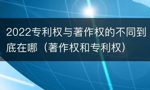 2022专利权与著作权的不同到底在哪（著作权和专利权）