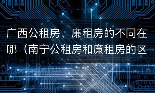 广西公租房、廉租房的不同在哪（南宁公租房和廉租房的区别）
