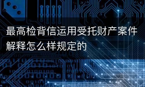 最高检背信运用受托财产案件解释怎么样规定的