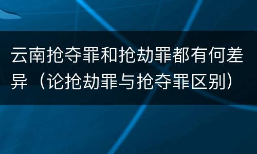 云南抢夺罪和抢劫罪都有何差异（论抢劫罪与抢夺罪区别）