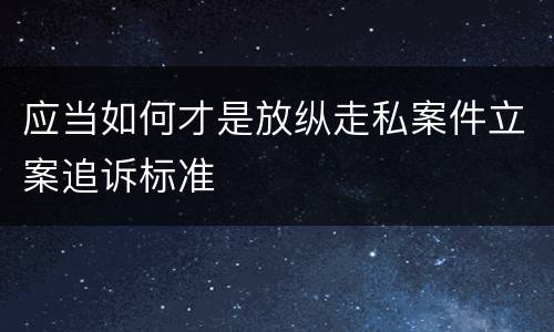 应当如何才是放纵走私案件立案追诉标准