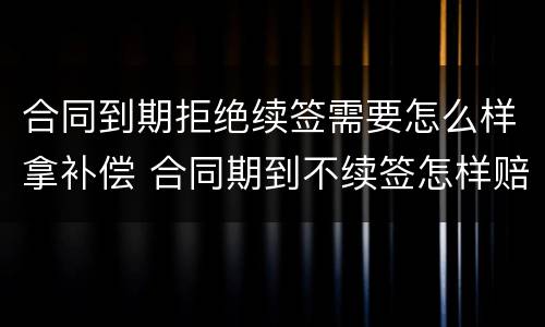 合同到期拒绝续签需要怎么样拿补偿 合同期到不续签怎样赔偿
