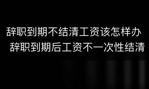 辞职到期不结清工资该怎样办 辞职到期后工资不一次性结清