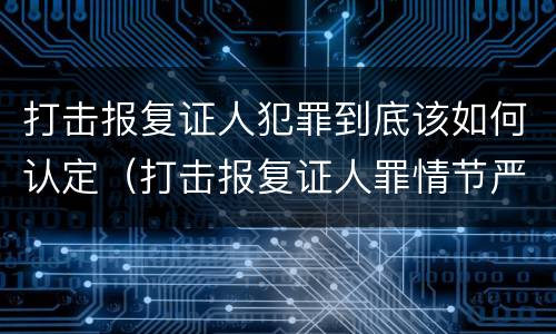打击报复证人犯罪到底该如何认定（打击报复证人罪情节严重）