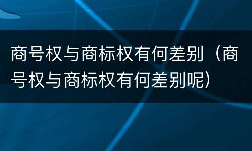 商号权与商标权有何差别（商号权与商标权有何差别呢）