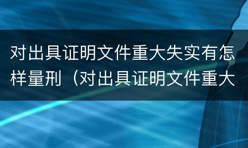 对出具证明文件重大失实有怎样量刑（对出具证明文件重大失实有怎样量刑的规定）