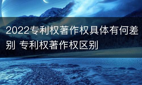 2022专利权著作权具体有何差别 专利权著作权区别