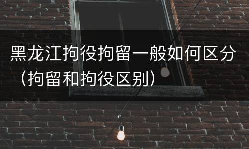 黑龙江拘役拘留一般如何区分（拘留和拘役区别）
