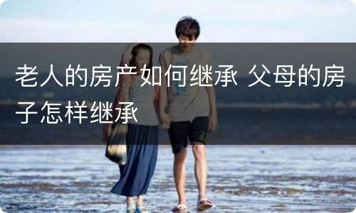 老人的房产如何继承 父母的房子怎样继承