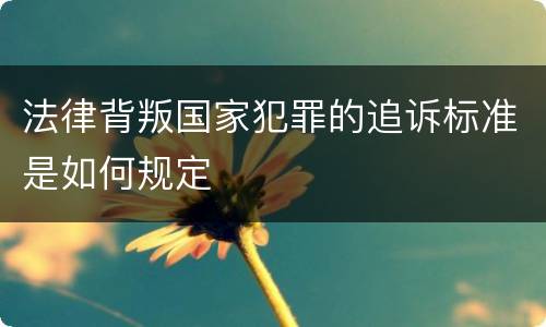 法律背叛国家犯罪的追诉标准是如何规定