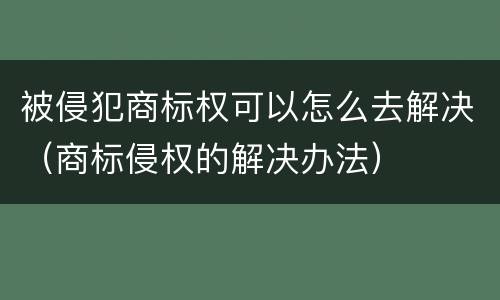被侵犯商标权可以怎么去解决（商标侵权的解决办法）