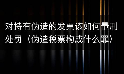 对持有伪造的发票该如何量刑处罚（伪造税票构成什么罪）