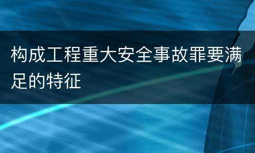 构成工程重大安全事故罪要满足的特征