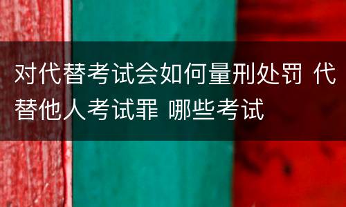 对代替考试会如何量刑处罚 代替他人考试罪 哪些考试