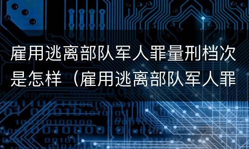 雇用逃离部队军人罪量刑档次是怎样（雇用逃离部队军人罪量刑档次是怎样算的）