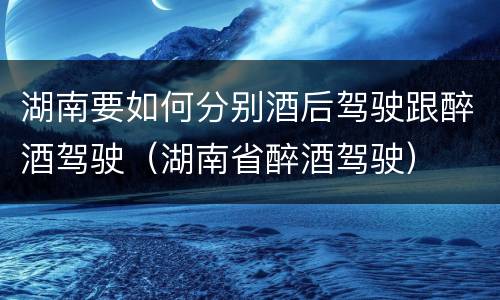 湖南要如何分别酒后驾驶跟醉酒驾驶（湖南省醉酒驾驶）
