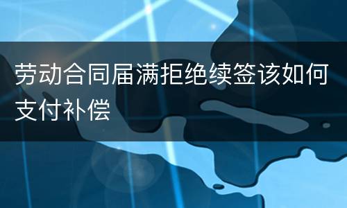 劳动合同届满拒绝续签该如何支付补偿