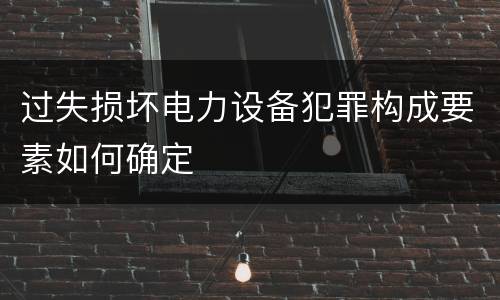 过失损坏电力设备犯罪构成要素如何确定
