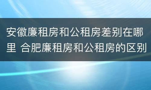 安徽廉租房和公租房差别在哪里 合肥廉租房和公租房的区别