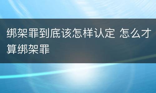 绑架罪到底该怎样认定 怎么才算绑架罪