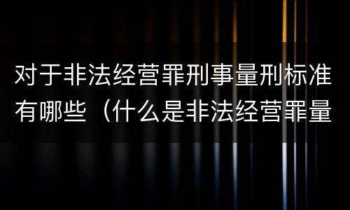 对于非法经营罪刑事量刑标准有哪些（什么是非法经营罪量刑标准）