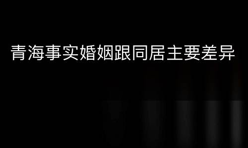 青海事实婚姻跟同居主要差异