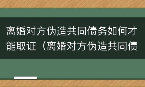 离婚对方伪造共同债务如何才能取证（离婚对方伪造共同债务如何才能取证起诉）