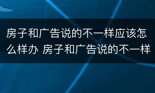 房子和广告说的不一样应该怎么样办 房子和广告说的不一样应该怎么样办呢