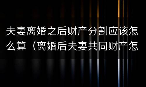 夫妻离婚之后财产分割应该怎么算（离婚后夫妻共同财产怎么分割）