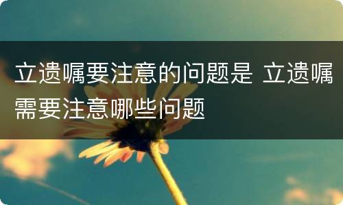 立遗嘱要注意的问题是 立遗嘱需要注意哪些问题