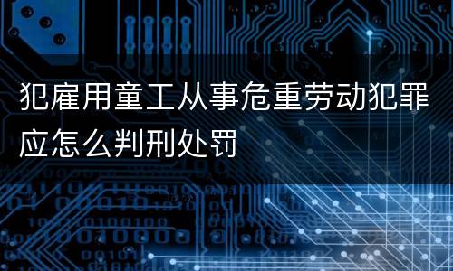 犯雇用童工从事危重劳动犯罪应怎么判刑处罚