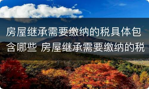 房屋继承需要缴纳的税具体包含哪些 房屋继承需要缴纳的税具体包含哪些内容