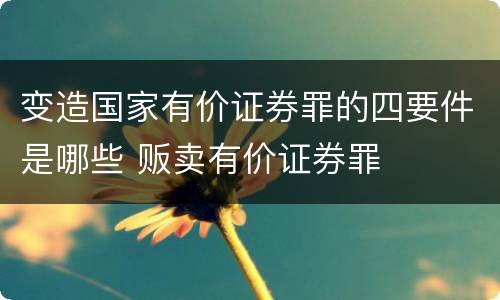 变造国家有价证券罪的四要件是哪些 贩卖有价证券罪
