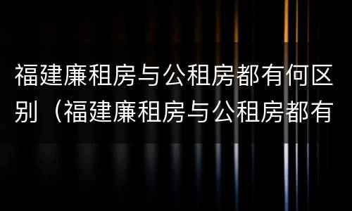 福建廉租房与公租房都有何区别（福建廉租房与公租房都有何区别和优势）