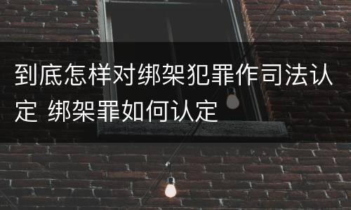 到底怎样对绑架犯罪作司法认定 绑架罪如何认定