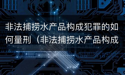 非法捕捞水产品构成犯罪的如何量刑（非法捕捞水产品构成犯罪的如何量刑）