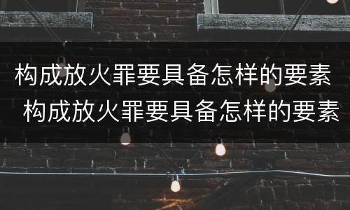 构成放火罪要具备怎样的要素 构成放火罪要具备怎样的要素条件