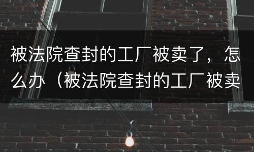 被法院查封的工厂被卖了，怎么办（被法院查封的工厂被卖了,怎么办理）