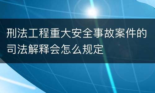 刑法工程重大安全事故案件的司法解释会怎么规定