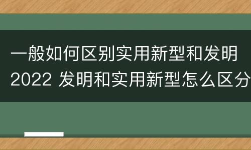 一般如何区别实用新型和发明2022 发明和实用新型怎么区分