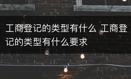 工商登记的类型有什么 工商登记的类型有什么要求