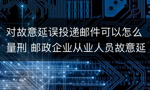对故意延误投递邮件可以怎么量刑 邮政企业从业人员故意延误投递邮件的由什么给予处分