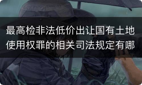 最高检非法低价出让国有土地使用权罪的相关司法规定有哪些内容