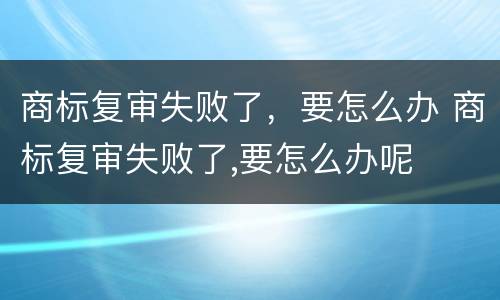 商标复审失败了，要怎么办 商标复审失败了,要怎么办呢