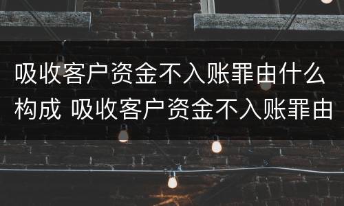 吸收客户资金不入账罪由什么构成 吸收客户资金不入账罪由什么构成的