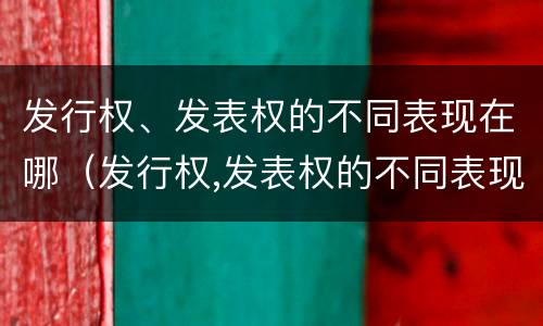 发行权、发表权的不同表现在哪（发行权,发表权的不同表现在哪些方面）