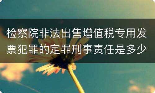 检察院非法出售增值税专用发票犯罪的定罪刑事责任是多少