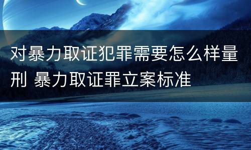 对暴力取证犯罪需要怎么样量刑 暴力取证罪立案标准