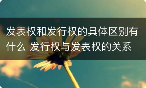 发表权和发行权的具体区别有什么 发行权与发表权的关系